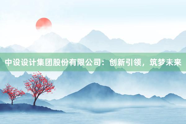 中设设计集团股份有限公司：创新引领，筑梦未来